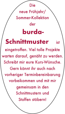Die neue Frühjahr/Sommer-Kollektion der   burda-Schnittmuster    ist eingetroffen. Viel tolle Projekte  warten darauf, genäht zu werden. Schreibt mir eure Kurs-Wünsche. Gern könnt ihr auch nach vorheriger Terminbereinbarung vorbeikommen und mit mir gemeinsam in den Schnittmustern und Stoffen stöbern!

